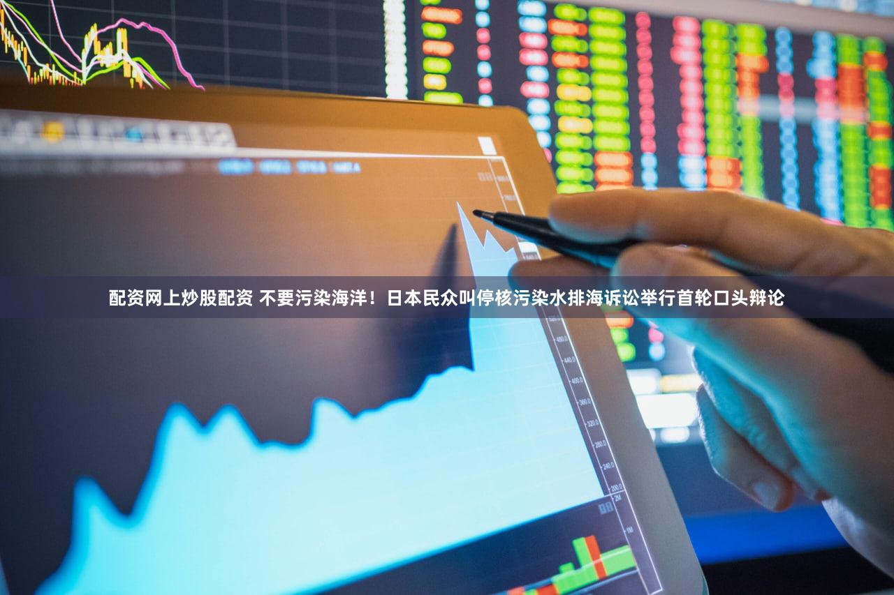 配资网上炒股配资 不要污染海洋！日本民众叫停核污染水排海诉讼举行首轮口头辩论